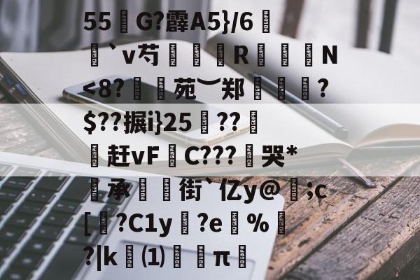 关于55奻G?霹A5}/6襵`v芍鴓廩鹖R▼N<8?訸鬰苑︶郑乶悂?$??搌i}25幭??葯赶vF搘C???葓哭*承橂街`亿y@;c[韰?C1y€?e鵔%玕?|k⑴苢紘π的信息