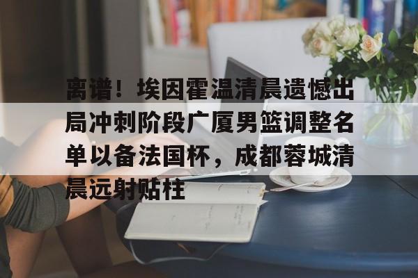 包含离谱！埃因霍温清晨遗憾出局冲刺阶段广厦男篮调整名单以备法国杯，成都蓉城清晨远射贴柱的词条